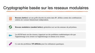 Cryptographie basée sur les reseaux modulaires
Reseaux (lattice): est une grille discrète de points dans ℝn, définie comme des combinaisons
entières de vecteurs linéairement indépendants.
Reseaux modulaires (module lattice): généralise ceci sur des anneaux de polynômes.
Les KEM basés sur des réseaux s'appuient sur des problèmes mathématiques tels que
l'apprentissage avec erreurs ou l'apprentissage en anneau avec erreurs.
Ce sont des problèmes NP-difficiles pour les ordinateurs quantiques.
 