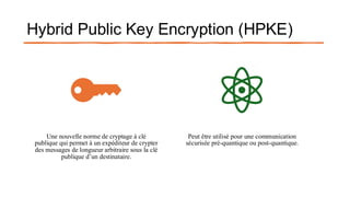 Hybrid Public Key Encryption (HPKE)
Une nouvelle norme de cryptage à clé
publique qui permet à un expéditeur de crypter
des messages de longueur arbitraire sous la clé
publique d’un destinataire.
Peut être utilisé pour une communication
sécurisée pré-quantique ou post-quantique.
 