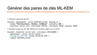 Générer des paires de clés ML-KEM
1. Générer la paire de clés EC
keytool -genkeypair -alias $SERVER_ALIAS -keyalg ec 
-dname “CN=localhost, OU=Dev, O=MyOrg” -validity 365 
-keystore server.p12 -storetype PKCS12 -storepass $PWD -keypass $PWD
2. Générer la paire de clés ML-KEM et le certificat signé avec la clé EC
keytool -keystore server.p12 -storepass $PASSWORD 
-genkeypair -alias server-mlkem 
-keyalg ML-KEM-768 -dname CN=CA-ML-KEM 
-signer $SERVER_ALIAS
 