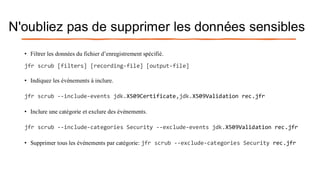 N'oubliez pas de supprimer les données sensibles
• Filtrer les données du fichier d’enregistrement spécifié.
jfr scrub [filters] [recording-file] [output-file]
• Indiquez les événements à inclure.
jfr scrub --include-events jdk.X509Certificate,jdk.X509Validation rec.jfr
• Inclure une catégorie et exclure des événements.
jfr scrub --include-categories Security --exclude-events jdk.X509Validation rec.jfr
• Supprimer tous les événements par catégorie: jfr scrub --exclude-categories Security rec.jfr
 