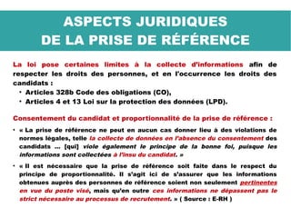 La loi pose certaines limites à la collecte d’informations afin de
respecter les droits des personnes, et en l'occurrence les droits des
candidats :
●
Articles 328b Code des obligations (CO),
●
Articles 4 et 13 Loi sur la protection des données (LPD).
Consentement du candidat et proportionnalité de la prise de référence :
●
« La prise de référence ne peut en aucun cas donner lieu à des violations de
normes légales, telle la collecte de données en l’absence du consentement des
candidats … [qui] viole également le principe de la bonne foi, puisque les
informations sont collectées à l’insu du candidat. »
●
« Il est nécessaire que la prise de référence soit faite dans le respect du
principe de proportionnalité. Il s’agit ici de s’assurer que les informations
obtenues auprès des personnes de référence soient non seulement pertinentes
en vue du poste visé, mais qu’en outre ces informations ne dépassent pas le
strict nécessaire au processus de recrutement. » ( Source : E-RH )
ASPECTS JURIDIQUES
DE LA PRISE DE RÉFÉRENCE
 