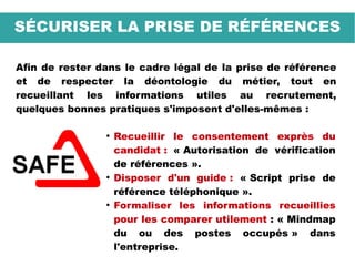 SÉCURISER LA PRISE DE RÉFÉRENCES
Afin de rester dans le cadre légal de la prise de référence
et de respecter la déontologie du métier, tout en
recueillant les informations utiles au recrutement,
quelques bonnes pratiques s'imposent d'elles-mêmes :
●
Recueillir le consentement exprès du
candidat : « Autorisation de vérification
de références ».
●
Disposer d'un guide : « Script prise de
référence téléphonique ».
●
Formaliser les informations recueillies
pour les comparer utilement : « Mindmap
du ou des postes occupés » dans
l'entreprise.
 