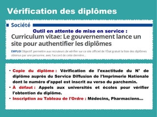 Vérification des diplômes
●
Copie du diplôme : Vérification de l'exactitude du N° de
diplôme auprès du Service Diffusion de l'Imprimerie Nationale
dont le numéro d'appel est inscrit au verso du parchemin.
●
À défaut : Appels aux universités et écoles pour vérifier
l'obtention du diplôme.
●
Inscription au Tableau de l'Ordre : Médecins, Pharmaciens...
Outil en attente de mise en service :
 