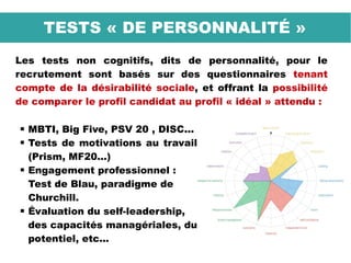 Les tests non cognitifs, dits de personnalité, pour le
recrutement sont basés sur des questionnaires tenant
compte de la désirabilité sociale, et offrant la possibilité
de comparer le profil candidat au profil « idéal » attendu :
TESTS « DE PERSONNALITÉ »
 MBTI, Big Five, PSV 20 , DISC...
 Tests de motivations au travail
(Prism, MF20...)
 Engagement professionnel :
Test de Blau, paradigme de
Churchill.
 Évaluation du self-leadership,
des capacités managériales, du
potentiel, etc...
 