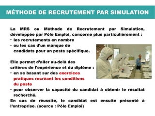 La MRS ou Méthode de Recrutement par Simulation,
développée par Pôle Emploi, concerne plus particulièrement :
●
les recrutements en nombre
●
ou les cas d’un manque de
candidats pour un poste spécifique.
Elle permet d’aller au-delà des
critères de l'expérience et du diplôme :
●
en se basant sur des exercices
pratiques recréant les conditions
du poste
●
pour observer la capacité du candidat à obtenir le résultat
recherché.
En cas de réussite, le candidat est ensuite présenté à
l’entreprise. (source : Pôle Emploi)
MÉTHODE DE RECRUTEMENT PAR SIMULATION
 