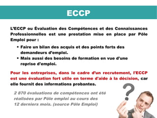L’ECCP ou Évaluation des Compétences et des Connaissances
Professionnelles est une prestation mise en place par Pôle
Emploi pour :
 Faire un bilan des acquis et des points forts des
demandeurs d’emploi.
 Mais aussi des besoins de formation en vue d'une
reprise d'emploi.
Pour les entreprises, dans le cadre d’un recrutement, l'ECCP
est une évaluation fort utile en terme d'aide à la décision, car
elle fournit des informations probantes.
2 870 évaluations de compétences ont été
réalisées par Pôle emploi au cours des
12 derniers mois. (source Pôle Emploi)
ECCP
 