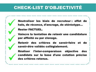 CHECK-LIST D'OBJECTIVITÉ
Neutraliser les biais de recruteur : effet de
halo, de récence, d'ancrage, de stéréotype...
Rester FACTUEL.
Vaincre la tentation de retenir une candidature
par affinité ou par clonage.
Retenir des critères de savoir-faire et de
savoir-être validés collégialement.
Réaliser l'inter-comparaison objective des
candidats sur la base d'une cotation précise
des critères retenus.
 