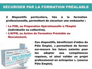 SÉCURISER PAR LA FORMATION PRÉALABLE
2 Dispositifs particuliers, liés à la formation
professionnelle, permettent de sécuriser une embauche :
●
La POE, ou Préparation Opérationnelle à l’Emploi
(individuelle ou collective).
●
L’AFPR, ou Action de Formation Préalable au
Recrutement.
Ces dispositifs, bénéficiant d'aides du
Pôle Emploi, « permettent de former
sur-mesure les futurs salariés pour
les adapter aux compétences
requises, et ainsi valider un projet
professionnel en entreprise ». (source
Pôle Emploi).
 