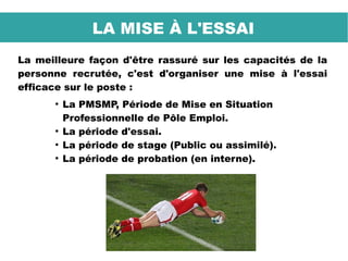 La meilleure façon d'être rassuré sur les capacités de la
personne recrutée, c'est d'organiser une mise à l'essai
efficace sur le poste :
●
La PMSMP, Période de Mise en Situation
Professionnelle de Pôle Emploi.
●
La période d'essai.
●
La période de stage (Public ou assimilé).
●
La période de probation (en interne).
LA MISE À L'ESSAI
 