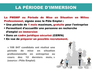 LA PÉRIODE D'IMMERSION
La PMSMP ou Période de Mise en Situation en Milieu
Professionnel, signée avec le Pôle Emploi :
 Une période de 1 mois maximum, gratuite pour l'entreprise
 Permettant d'accueillir une personne en recherche
d’emploi en immersion
 Dans un cadre juridique sécurisé (CERFA)
 En vue de préparer un possible recrutement.
« 108 847 candidats ont réalisé une
période de mise en situation
professionnelle en entreprise au
cours des 12 derniers mois. »
(source : Pôle Emploi)
 
