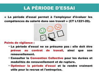 « La période d'essai permet à l'employeur d'évaluer les
compétences du salarié dans son travail » (CT L1221-20).
Points de vigilance :
●
La période d'essai ne se présume pas : elle doit être
prévue au contrat de travail, ainsi que son
renouvellement.
●
Consulter la Convention Collective pour les durées et
modalités de renouvellement et de rupture.
●
Optimiser la période d'essai et la rendre vraiment
utile pour la recrue et l'entreprise.
LA PÉRIODE D'ESSAI
 