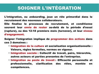 L'intégration, ou onboarding, joue un rôle primordial dans le
recrutement des nouveaux collaborateurs.
Elle finalise le processus de recrutement, et conditionne
souvent leur envie de rester au-delà de la période d'essai
(rupture), ou des 12-18 premiers mois (turnover), et leur niveau
d'engagement.
Soigner l'intégration implique de programmer des actions dans
ces 3 domaines :
●
Intégration de la culture et socialisation organisationnelle :
Valeurs, règles formelles, normes en vigueur.
●
Intégration sociale : Collectif de travail, pairs, hiérarchie,
autres acteurs et parties prenantes de l'entreprise.
●
Intégration au poste de travail : Efficacité personnelle et
professionnelle, clarification des rôles, montée en
compétences.
SOIGNER L'INTÉGRATION
 