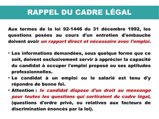 Aux termes de la loi 92-1446 du 31 décembre 1992, les
questions posées au cours d'un entretien d'embauche
doivent avoir un rapport direct et nécessaire avec l'emploi.
●
Les informations demandées, sous quelque forme que ce
soit, doivent exclusivement servir à apprécier la capacité
du candidat à occuper l'emploi proposé ou ses aptitudes
professionnelles.
●
Le candidat à un emploi ou le salarié est tenu d'y
répondre de bonne foi.
●
Attention : le candidat dispose d'un droit au mensonge
pour toutes les questions qui sortiraient du cadre légal,
(questions d'ordre privé, ou relatives aux facteurs de
discrimination énoncés par la loi).
RAPPEL DU CADRE LÉGAL
 