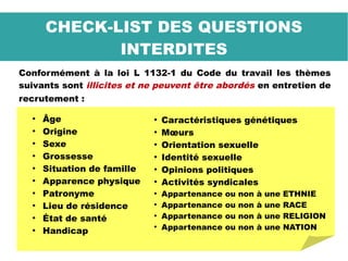 Conformément à la loi L 1132-1 du Code du travail les thèmes
suivants sont illicites et ne peuvent être abordés en entretien de
recrutement :
CHECK-LIST DES QUESTIONS
INTERDITES
●
Âge
●
Origine
●
Sexe
●
Grossesse
●
Situation de famille
●
Apparence physique
●
Patronyme
●
Lieu de résidence
●
État de santé
●
Handicap
●
Caractéristiques génétiques
●
Mœurs
●
Orientation sexuelle
●
Identité sexuelle
●
Opinions politiques
●
Activités syndicales
●
Appartenance ou non à une ETHNIE
●
Appartenance ou non à une RACE
●
Appartenance ou non à une RELIGION
●
Appartenance ou non à une NATION
 