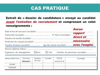 Extrait de « dossier de candidature » envoyé au candidat
avant l'entretien de recrutement et comprenant un volet
renseignements :
CAS PRATIQUE
Aucun
rapport
direct et
nécessaire
avec l'emploi
 