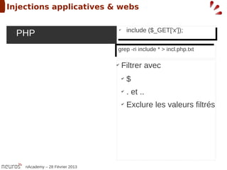 Injections applicatives & webs

                                           include ($_GET['x']);
  PHP                                       include ($_GET['x']);
                                      ✔
 ➢                                     ✔




                                  grep -ri include **> incl.php.txt
                                   grep -ri include > incl.php.txt

                                  ✔
                                       Filtrer avec
                                       ✔
                                           $
                                       ✔
                                           . et ..
                                       ✔
                                           Exclure les valeurs filtrés




     nAcademy – 28 Février 2013
 