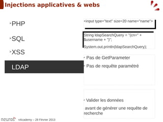 Injections applicatives & webs

                                  <input type="text" size=20 name="name">
 ➢
  PHP                              <input type="text" size=20 name="name">


                                  String ldapSearchQuery = "(cn=" +
                                   String ldapSearchQuery = "(cn=" +
 ➢
  SQL                             $username + ")";
                                   $username + ")";
                                  System.out.println(ldapSearchQuery);
                                  System.out.println(ldapSearchQuery);
 ➢
  XSS
                                  ✔
                                      Pas de GetParameter
 ➢
  LDAP                            ✔
                                      Pas de requête paramétré




                                  ✔
                                      Valider les données
                                   avant de générer une requête de
                                  recherche
     nAcademy – 28 Février 2013
 