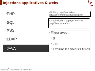 Injections applicatives & webs

                                  <% String pageToInclude =
 ➢
  PHP                              <% String pageToInclude =
                                  getDataFromUntrustedSource(); %>
                                   getDataFromUntrustedSource(); %>

                                  <Jsp: include = la page "<% =%
                                   <Jsp: include = la page "<% =%
 ➢
  SQL                             pageToInclude>" />
                                   pageToInclude>" />

 ➢
  XSS                             ✔
                                      Filtrer avec
 ➢
  LDAP                                ✔
                                          $
                                      ✔
                                          . et ..
 ➢
  JAVA                                ✔
                                          Exclure les valeurs filtrés




     nAcademy – 28 Février 2013
 