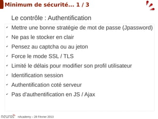 Minimum de sécurité... 1 / 3

    Le contrôle : Authentification
✔
    Mettre une bonne stratégie de mot de passe (Jpassword)
✔
    Ne pas le stocker en clair
✔
    Pensez au captcha ou au jeton
✔
    Force le mode SSL / TLS
✔
    Limité le délais pour modifier son profil utilisateur
✔
    Identification session
✔
    Authentification coté serveur
✔
    Pas d'authentification en JS / Ajax


      nAcademy – 28 Février 2013
 