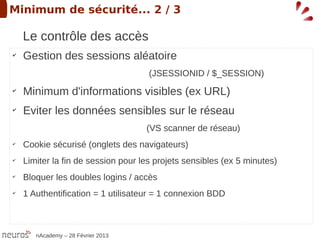 Minimum de sécurité... 2 / 3

    Le contrôle des accès
✔
    Gestion des sessions aléatoire
                                     (JSESSIONID / $_SESSION)
✔
    Minimum d'informations visibles (ex URL)
✔
    Eviter les données sensibles sur le réseau
                                    (VS scanner de réseau)
✔
    Cookie sécurisé (onglets des navigateurs)
✔
    Limiter la fin de session pour les projets sensibles (ex 5 minutes)
✔
    Bloquer les doubles logins / accès
✔
    1 Authentification = 1 utilisateur = 1 connexion BDD



       nAcademy – 28 Février 2013
 