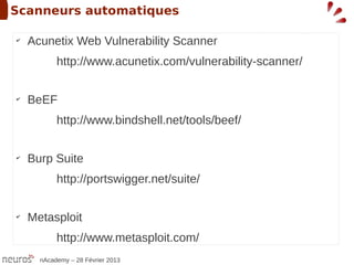 Scanneurs automatiques

✔
    Acunetix Web Vulnerability Scanner
           http://www.acunetix.com/vulnerability-scanner/

✔
    BeEF
           http://www.bindshell.net/tools/beef/

✔
    Burp Suite
           http://portswigger.net/suite/

✔
    Metasploit
           http://www.metasploit.com/
      nAcademy – 28 Février 2013
 