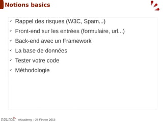 Notions basics

 ✔
     Rappel des risques (W3C, Spam...)
 ✔
     Front-end sur les entrées (formulaire, url...)
 ✔
     Back-end avec un Framework
 ✔
     La base de données
 ✔
     Tester votre code
 ✔
     Méthodologie




      nAcademy – 28 Février 2013
 