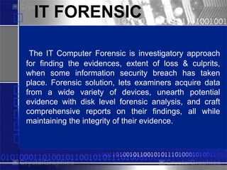 IT FORENSIC

 The IT Computer PowerPlugs
                   Forensic is investigatory approach
for finding the evidences, extent of loss & culprits,
when some information security breach has taken
place. Forensic solution, lets examiners acquire data
from a wide variety of devices, unearth potential
evidence with disk level forensic analysis, and craft
comprehensive reports on their findings, all while
maintaining for PowerPoint their evidence.
 Templates the integrity of
 