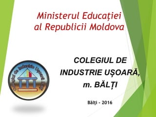 Ministerul Educaţiei
al Republicii Moldova
COLEGIUL DE
INDUSTRIE UȘOARĂ,
m. BĂLȚI
Bălți - 2016
 