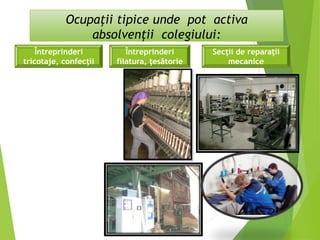 Ocupaţii tipice unde pot activa
absolvenţii colegiului:
Întreprinderi
filatura, ţesătorie
Întreprinderi
tricotaje, confecţii
Secţii de reparaţii
mecanice
 