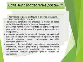 Care sunt îndatoririle postului?
Activitatea se poate desfăşura în diferite organizaţii.
Responsabilităţile constau în:
 asigurarea condiţiilor de protecţie a muncii în toate
activităţile desfăşurate în interiorul companiei,
 pregătirea normelor de securitate în cadrul companiei
pentru fiecare loc de muncă în parte şi pentru fiecare
echipament,
 evaluarea procedurilor de muncă din punct de vedere al
sănătăţii şi securităţii ocupaţionale în operaţiuni care
implică substanţe toxice, cancerogene sau alte
substanţe dăunătoare,
 propuneri de modificări, anchetarea accidentelor
industriale, inclusiv pregătirea şi discutarea dosarelor
relevante, pregătirea analizelor de frecvenţă a
accidentelor, inclusiv propuneri pentru măsuri de
remediere.
 