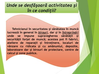 Unde se desfăşoară activitatea şi
în ce condiţii?
Tehnicianul în securitatea şi sănătatea în muncă
lucrează în general în birouri, dar şi în întreprindri
unde se impune supravegherea sănătăţii şi
securităţii forţei de muncă; acestea pot fi fabrici,
ateliere de reparaţii şi întreţinere, localuri de
vânzare cu ridicata şi cu amănuntul, depozite,
laboratoare dar şi birouri de proiectare, centre de
calcul şi zone publice.
 