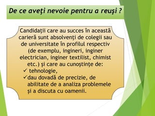 De ce aveţi nevoie pentru a reuşi ?
Candidaţii care au succes în această
carieră sunt absolvenţi de colegii sau
de universitate în profilul respectiv
(de exemplu, ingineri, inginer
electrician, inginer textilist, chimist
etc.) şi care au cunoştinţe de:
 tehnologie,
dau dovadă de precizie, de
abilitate de a analiza problemele
şi a discuta cu oamenii.
 
