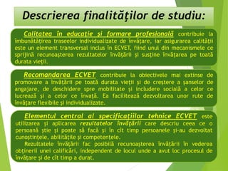 Descrierea finalităţilor de studiu:
Calitatea în educaţie şi formare profesională contribuie la
îmbunătăţirea traseelor individualizate de învăţare, iar asigurarea calităţii
este un element transversal inclus în ECVET, fiind unul din mecanismele ce
sprijină recunoaşterea rezultatelor învăţării şi susţine învăţarea pe toată
durata vieţii.
Recomandarea ECVET contribuie la obiectivele mai extinse de
promovare a învăţării pe toată durata vieţii şi de creştere a şanselor de
angajare, de deschidere spre mobilitate şi includere socială a celor ce
lucrează şi a celor ce învaţă. Ea facilitează dezvoltarea unor rute de
învăţare flexibile şi individualizate.
Elementul central al specificaţiilor tehnice ECVET este
utilizarea şi aplicarea rezultatelor învăţării care descriu ceea ce o
persoană ştie şi poate să facă şi în cît timp persoanele şi-au dezvoltat
cunoştinţele, abilităţile şi competenţele.
Rezultatele învăţării fac posibilă recunoaşterea învăţării în vederea
obţinerii unei calificări, independent de locul unde a avut loc procesul de
învăţare şi de cît timp a durat.
 
