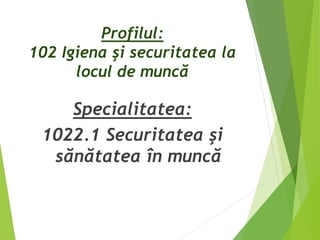 Profilul:
102 Igiena şi securitatea la
locul de muncă
Specialitatea:
1022.1 Securitatea şi
sănătatea în muncă
 