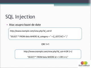 SQL Injection Atac asupra bazei de date http://www.example.com/view.php?id_cat=4 &quot;SELECT * FROM data WHERE id_category = &quot; +  $_GET[‘id’]  + &quot;;&quot;  http://www.example.com/view.php?id_cat=4 OR 1=1 &quot;SELECT * FROM data WHERE id = 1 OR 1=1;&quot;  OR 1=1 