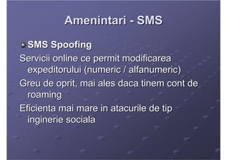 Amenintari - SMS
  SMS Spoofing
Servicii online ce permit modificarea
  expeditorului (numeric / alfanumeric)
Greu de opri...