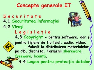 [object Object],[object Object],[object Object],Concepte generale  IT L e g i s l a ţ i e   4.3  Copyright   -  pentru software, dar şi pentru fişiere de tip text, audio, video ;  -  folosit la distribuirea materialelor pe CD, dischetă. Termenii  shareware ,  freeware ,  licenţă . 4.4  Legea pentru protecţia datelor 