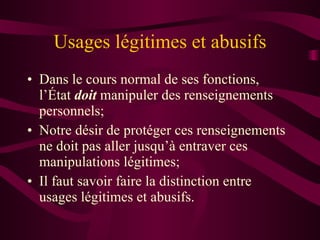 Usages légitimes et abusifs Dans le cours normal de ses fonctions, l’État  doit  manipuler des renseignements personnels; Notre désir de protéger ces renseignements ne doit pas aller jusqu’à entraver ces manipulations légitimes; Il faut savoir faire la distinction entre usages légitimes et abusifs. 