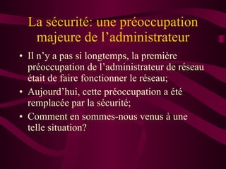 La sécurité: une préoccupation majeure de l’administrateur Il n’y a pas si longtemps, la première préoccupation de l’administrateur de réseau était de faire fonctionner le réseau; Aujourd’hui, cette préoccupation a été remplacée par la sécurité; Comment en sommes-nous venus à une telle situation? 