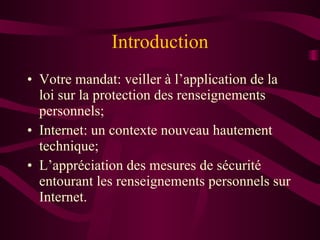 Introduction Votre mandat: veiller à l’application de la loi sur la protection des renseignements personnels; Internet: un contexte nouveau hautement technique; L’appréciation des mesures de sécurité entourant les renseignements personnels sur Internet. 