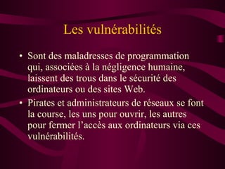Les vulnérabilités Sont des maladresses de programmation qui, associées à la négligence humaine, laissent des trous dans le sécurité des ordinateurs ou des sites Web. Pirates et administrateurs de réseaux se font la course, les uns pour ouvrir, les autres pour fermer l’accès aux ordinateurs via ces vulnérabilités. 