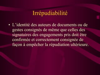 Irrépudiabilité L’identité des auteurs de documents ou de gestes consignés de même que celles des signataires des engagements pris doit être confirmée et correctement consignée de façon à empêcher la répudiation ultérieure. 