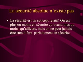 La sécurité absolue n’existe pas La sécurité est un concept relatif. On est plus ou moins en sécurité qu’avant, plus ou moins qu’ailleurs, mais on ne peut jamais être sûrs d’être  parfaitement en sécurité. 