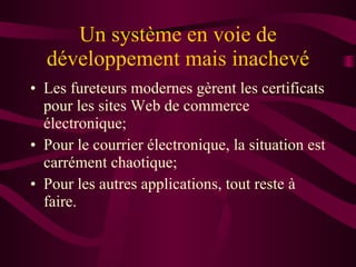 Un système en voie de développement mais inachevé Les fureteurs modernes gèrent les certificats pour les sites Web de commerce électronique; Pour le courrier électronique, la situation est carrément chaotique; Pour les autres applications, tout reste à faire. 