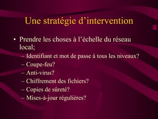 Une stratégie d’intervention Prendre les choses à l’échelle du réseau local; Identifiant et mot de passe à tous les niveaux? Coupe-feu? Anti-virus? Chiffrement des fichiers? Copies de sûreté? Mises-à-jour régulières? 
