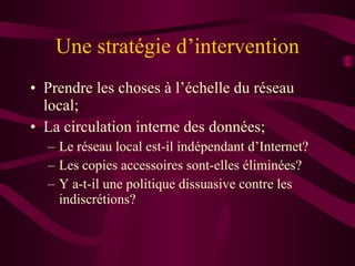Une stratégie d’intervention Prendre les choses à l’échelle du réseau local; La circulation interne des données; Le réseau local est-il indépendant d’Internet? Les copies accessoires sont-elles éliminées? Y a-t-il une politique dissuasive contre les indiscrétions? 