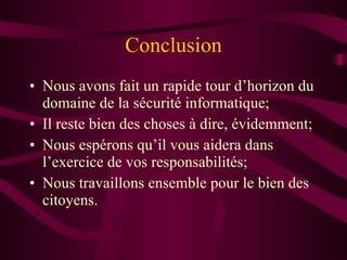 Conclusion Nous avons fait un rapide tour d’horizon du domaine de la sécurité informatique; Il reste bien des choses à dire, évidemment; Nous espérons qu’il vous aidera dans l’exercice de vos responsabilités; Nous travaillons ensemble pour le bien des citoyens. 