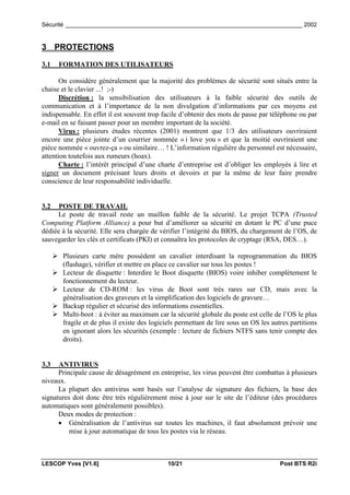 Sécurité _________________________________________________________________________ 2002


3 PROTECTIONS

3.1     FORMATION DES UTILISATEURS

       On considère généralement que la majorité des problèmes de sécurité sont situés entre la
chaise et le clavier ...! ;-)
       Discrétion : la sensibilisation des utilisateurs à la faible sécurité des outils de
communication et à l’importance de la non divulgation d’informations par ces moyens est
indispensable. En effet il est souvent trop facile d’obtenir des mots de passe par téléphone ou par
e-mail en se faisant passer pour un membre important de la société.
       Virus : plusieurs études récentes (2001) montrent que 1/3 des utilisateurs ouvriraient
encore une pièce jointe d’un courrier nommée « i love you » et que la moitié ouvriraient une
pièce nommée « ouvrez-ça » ou similaire… ! L’information régulière du personnel est nécessaire,
attention toutefois aux rumeurs (hoax).
       Charte : l’intérêt principal d’une charte d’entreprise est d’obliger les employés à lire et
signer un document précisant leurs droits et devoirs et par la même de leur faire prendre
conscience de leur responsabilité individuelle.


3.2   POSTE DE TRAVAIL
     Le poste de travail reste un maillon faible de la sécurité. Le projet TCPA (Trusted
Computing Platform Alliance) a pour but d’améliorer sa sécurité en dotant le PC d’une puce
dédiée à la sécurité. Elle sera chargée de vérifier l’intégrité du BIOS, du chargement de l’OS, de
sauvegarder les clés et certificats (PKI) et connaîtra les protocoles de cryptage (RSA, DES…).

      ! Plusieurs carte mère possèdent un cavalier interdisant la reprogrammation du BIOS
        (flashage), vérifier et mettre en place ce cavalier sur tous les postes !
      ! Lecteur de disquette : Interdire le Boot disquette (BIOS) voire inhiber complètement le
        fonctionnement du lecteur.
      ! Lecteur de CD-ROM : les virus de Boot sont très rares sur CD, mais avec la
        généralisation des graveurs et la simplification des logiciels de gravure…
      ! Backup régulier et sécurisé des informations essentielles.
      ! Multi-boot : à éviter au maximum car la sécurité globale du poste est celle de l’OS le plus
        fragile et de plus il existe des logiciels permettant de lire sous un OS les autres partitions
        en ignorant alors les sécurités (exemple : lecture de fichiers NTFS sans tenir compte des
        droits).


3.3   ANTIVIRUS
      Principale cause de désagrément en entreprise, les virus peuvent être combattus à plusieurs
niveaux.
      La plupart des antivirus sont basés sur l’analyse de signature des fichiers, la base des
signatures doit donc être très régulièrement mise à jour sur le site de l’éditeur (des procédures
automatiques sont généralement possibles).
      Deux modes de protection :
      • Généralisation de l’antivirus sur toutes les machines, il faut absolument prévoir une
          mise à jour automatique de tous les postes via le réseau.



LESCOP Yves [V1.6]                             10/21                                    Post BTS R2i
 