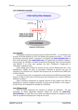 Sécurité _________________________________________________________________________ 2002


     3.4.2 Architecture concentrée




     3.4.3 Logiciels
           Par sécurité on désactivera tous les services inutiles (TELNET, ...) et on fermera tous
     les ports TCP/UDP inutilisés (ex TCP 139=Netbios pour partage de dossiers ! ...) (Un outil
     de protection personnel gratuit « zonealarm » est proposé par www.zonelabs.com ou
     bien « kerio personnal » chez www.kerio.com ) En logiciel libre on utilisera « Ipchain »
     (noyau Linux) ou « Netfilter » (similaire au produit de checkpoint). Pour ceux qui tournent
     sous MacOS, il en existe aussi quelques uns dont « Netbarrier » (intego.com) et
     « DoorStop » (opendoor.com).
           Dans certains sites on place les serveurs liés aux services Internet dans une « zone
     démilitarisée » (DMZ), les accès en provenance d’Internet ne peuvent voir que ces
     machines et les utilisateurs de l’entreprise doivent passer par les machines de la DMZ pour
     accéder à Internet.
           Au niveau réseau local, un programme correctement écrit (sniffer) peut quand même
     observer le trafic et saisir noms et mots de passe qui circuleraient sur le réseau à diffusion
     (Ethernet via Hubs) !
           Dans le domaine commercial, les logiciels firewall les plus réputés sont VPN1 de
     checkpoint et e-trust de Computer Associates. Il existe aussi des boîtiers « tout compris »
     du type firebox de Watchguard ou Instagate de Techniland.

     3.4.4 Filtrage de sites
           Pour les écoles (protection des mineurs) ou bloquer les publicités… On peut
     télécharger un fichier répertoriant plusieurs milliers de serveurs sur www.accs-
     net.com/hosts, un outils libre sur ce même site (eDeexer) permet de remplacer le carré
     blanc de la publicité manquante par l’image de son choix.



LESCOP Yves [V1.6]                          12/21                                    Post BTS R2i
 