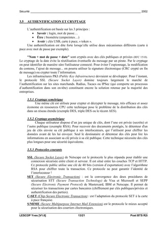 Sécurité _________________________________________________________________________ 2002


3.5   AUTHENTIFICATION ET CRYPTAGE

      L’authentification est basée sur les 3 principes :
         • Savoir : login, mot de passe…
         • Être : biométrie (empreintes…)
         • Avoir : clés USB, carte à puce, « token ».
      Une authentification est dite forte lorsqu’elle utilise deux mécanismes différents (carte à
puce avec mot de passe par exemple).

      "Nom + mot de passe + date" sont cryptés avec des clés publiques et privées (RFC 1510).
Le cryptage de la date évite la réutilisation éventuelle du message par un pirate. Par le cryptage
on peut identifier de manière sûre l'utilisateur connecté. Pour éviter l’espionnage, la modification
du contenu, l’ajout de message... on pourra utiliser la signature électronique (CRC crypté en fin
de message) ou crypter toute l’information.
      Les infrastructures PKI (Public Key Infrastructure) devraient se développer. Pour l’instant,
le protocole SSL (Secure Socket Layer) domine toujours largement le marché de
l’authentification sur les sites marchands. Radius, Tacacs ou IPSec (qui comporte un processus
d’authentification dans son en-tête) constituent encore la solution retenue par la majorité des
entreprises.

      3.5.1 Cryptage symétrique
            Une même clé est utilisée pour crypter et décrypter le message, très efficace et assez
      économe en ressources CPU cette technique pose le problème de la distribution des clés
      dans un réseau étendu (exemple DES, triple DES ou le récent AES).

      3.5.2 Cryptage asymétrique
            Chaque utilisateur dispose d’un jeu unique de clés, dont l’une est privée (secrète) et
      l’autre publique (exemple RSA). Pour recevoir des documents protégés, le détenteur d'un
      jeu de clés envoie sa clé publique à ses interlocuteurs, qui l’utilisent pour chiffrer les
      données avant de les lui envoyer. Seul le destinataire et détenteur des clés peut lire les
      informations en associant sa clé privée à sa clé publique. Cette technique nécessite des clés
      plus longues pour une sécurité équivalente.

      3.5.3 Protocoles courants

      SSL (Secure Socket Layer) de Netscape est le protocole le plus répandu pour établir une
        connexion sécurisée entre client et serveur. Il est situé entre les couches TCP et HTTP.
        Ce protocole public utilise une clé de 40 bits (version d’exportation) avec l’algorithme
        RSA pour chiffrer toute la transaction. Ce protocole ne peut garantir l’identité de
        l’interlocuteur !
      SET (Secure Electronic Transaction) : est la convergence des deux procédures de
        sécurisation STT (Secure Transaction Technology) de Visa et Microsoft et SEPP
        (Secure Electronic Payment Protocol) de Mastercard, IBM et Netscape. Il permet de
        sécuriser les transactions par cartes bancaires (chiffrement par clés publiques/privées et
        authentification des parties).
      C-SET (Chip Secure Electronic Transaction) : est l’adaptation du protocole SET à la carte
        à puce française.
      S/MIME (Secure Multipurpose Internet Mail Extension) est le protocole le mieux accepté
        pour la sécurisation des courriers électroniques.

LESCOP Yves [V1.6]                           13/21                                    Post BTS R2i
 
